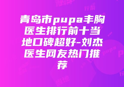 青岛市pupa丰胸医生排行前十当地口碑超好-刘杰医生网友热门推荐