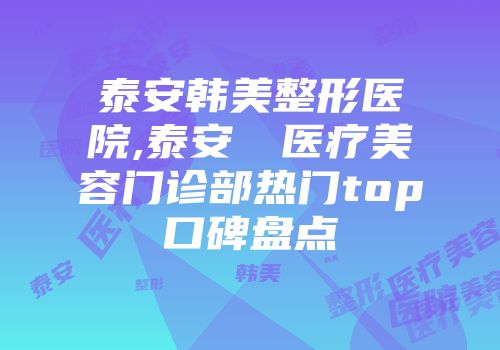 泰安韩美整形医院,泰安洺渼医疗美容门诊部热门top口碑盘点