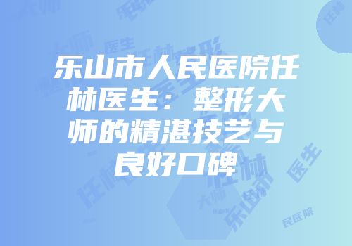 乐山市人民医院任林医生：整形大师的精湛技艺与良好口碑