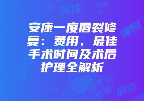 安康一度唇裂修复:费用、最佳手术时间及术后护理全解析