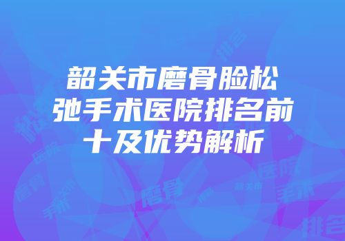 韶关市磨骨脸松弛手术医院排名前十及优势解析