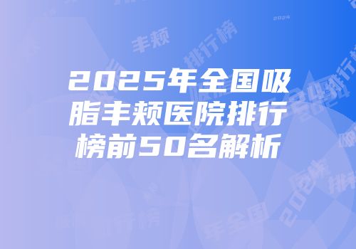 2025年全国吸脂丰颊医院排行榜前50名解析