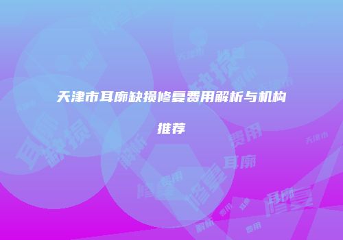 天津市耳廓缺损修复费用解析与机构推荐