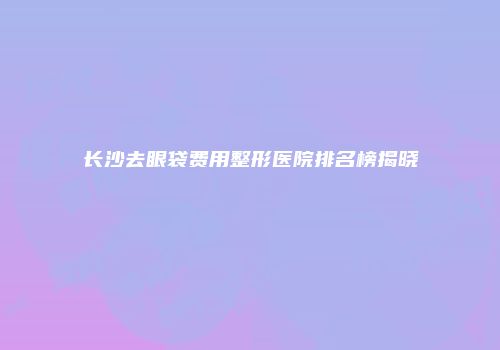 长沙去眼袋费用整形医院排名榜揭晓