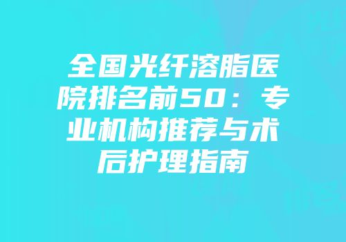 全国光纤溶脂医院排名前50:专业机构推荐与术后护理指南