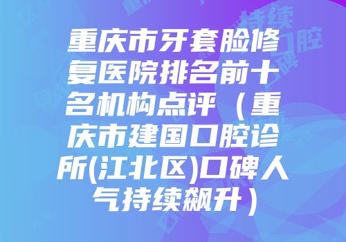 重庆市牙套脸修复医院排名前十名机构点评（重庆市建国口腔诊所(江北区)口碑人气持续飙升）
