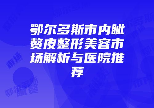 鄂尔多斯市内眦赘皮整形美容市场解析与医院推荐