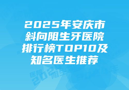 2025年安庆市斜向阻生牙医院排行榜TOP10及知名医生推荐
