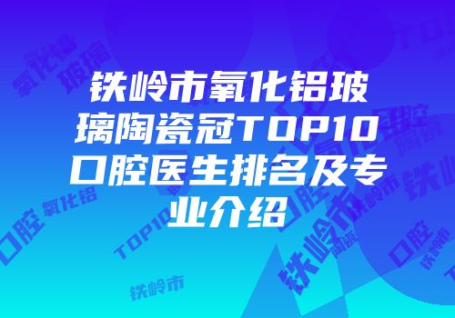铁岭市氧化铝玻璃陶瓷冠TOP10口腔医生排名及专业介绍