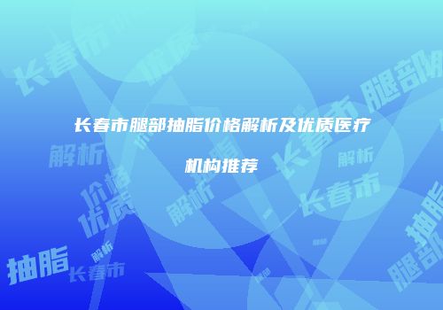 长春市腿部抽脂价格解析及优质医疗机构推荐