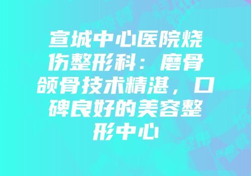 宣城中心医院烧伤整形科:磨骨颌骨技术精湛,口碑良好的美容整形中心