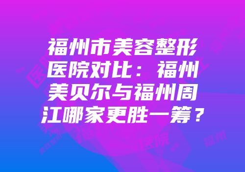 福州市美容整形医院对比:福州美贝尔与福州周江哪家更胜一筹?