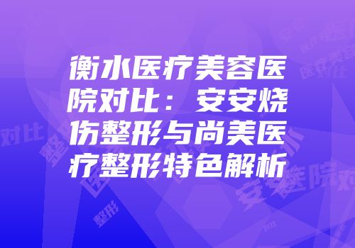 衡水医疗美容医院对比：安安烧伤整形与尚美医疗整形特色解析