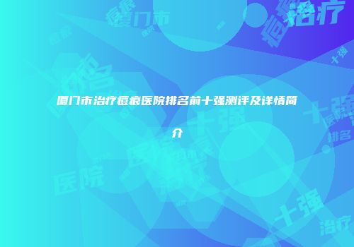 厦门市治疗痘痕医院排名前十强测评及详情简介