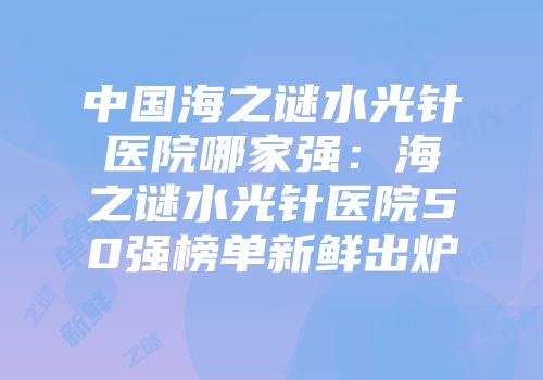 中国海之谜水光针医院哪家强:海之谜水光针医院50强榜单新鲜出炉