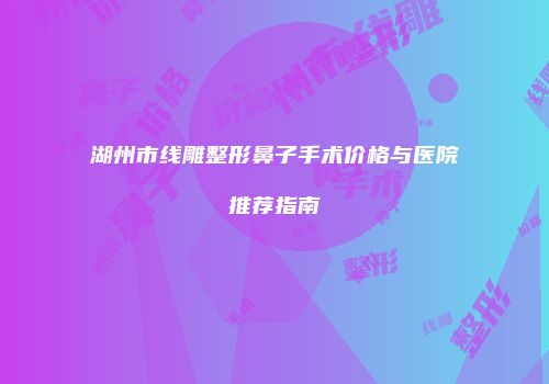 湖州市线雕整形鼻子手术价格与医院推荐指南