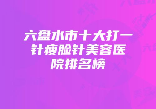 六盘水市十大打一针瘦脸针美容医院排名榜