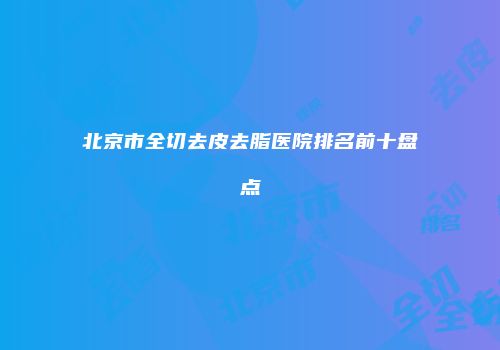 北京市全切去皮去脂医院排名前十盘点