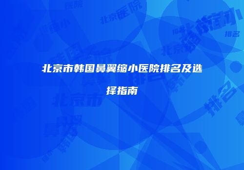 北京市韩国鼻翼缩小医院排名及选择指南