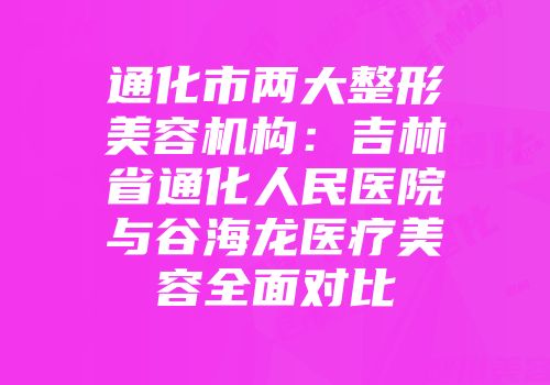 通化市两大整形美容机构：吉林省通化人民医院与谷海龙医疗美容全面对比