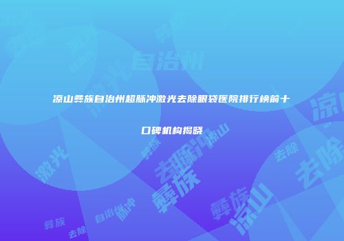 凉山彝族自治州超脉冲激光去除眼袋医院排行榜前十口碑机构揭晓