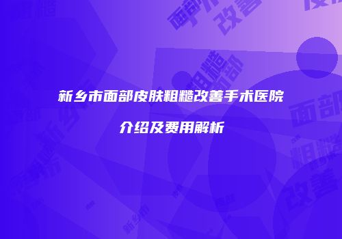 新乡市面部皮肤粗糙改善手术医院介绍及费用解析