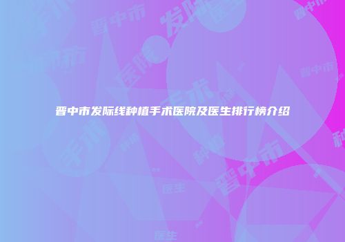 晋中市发际线种植手术医院及医生排行榜介绍