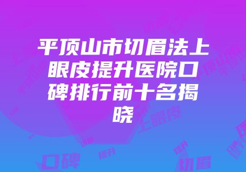平顶山市切眉法上眼皮提升医院口碑排行前十名揭晓