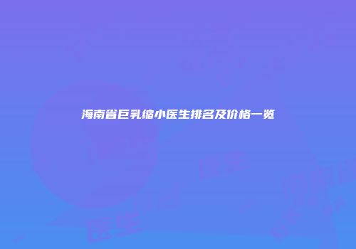 海南省巨乳缩小医生排名及价格一览