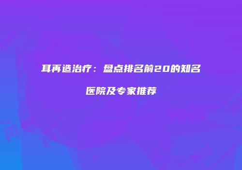 耳再造治疗：盘点排名前20的知名医院及专家推荐