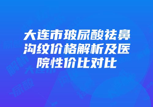 大连市玻尿酸祛鼻沟纹价格解析及医院性价比对比