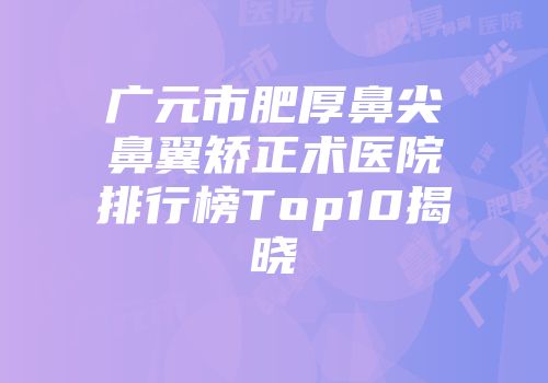 广元市肥厚鼻尖鼻翼矫正术医院排行榜Top10揭晓