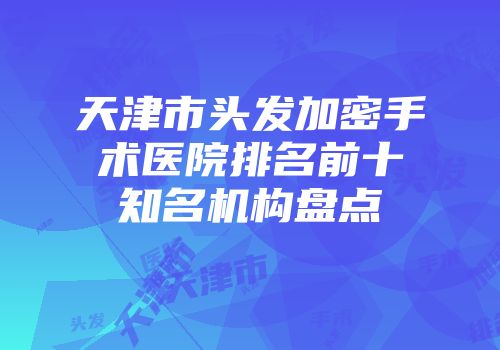 天津市头发加密手术医院排名前十知名机构盘点