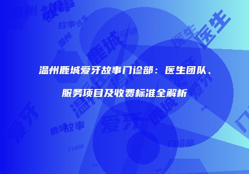 温州鹿城爱牙故事门诊部：医生团队、服务项目及收费标准全解析