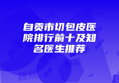 自贡市切包皮医院排行前十及知名医生推荐