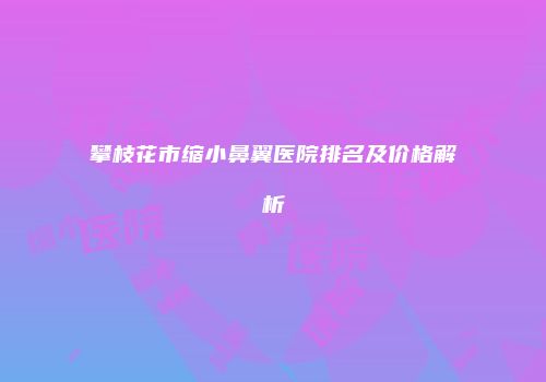 攀枝花市缩小鼻翼医院排名及价格解析