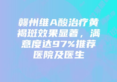赣州维A酸治疗黄褐斑效果显著，满意度达97%推荐医院及医生