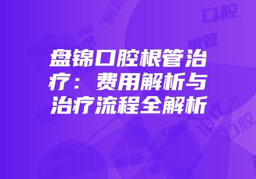 盘锦口腔根管治疗：费用解析与治疗流程全解析