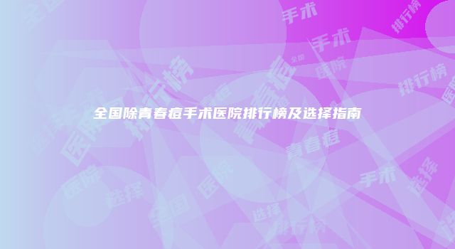全国除青春痘手术医院排行榜及选择指南