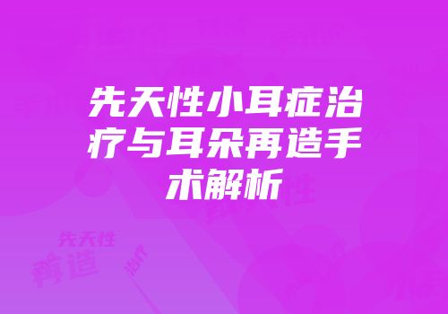 先天性小耳症治疗与耳朵再造手术解析