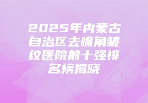 2025年内蒙古自治区去嘴角皱纹医院前十强排名榜揭晓