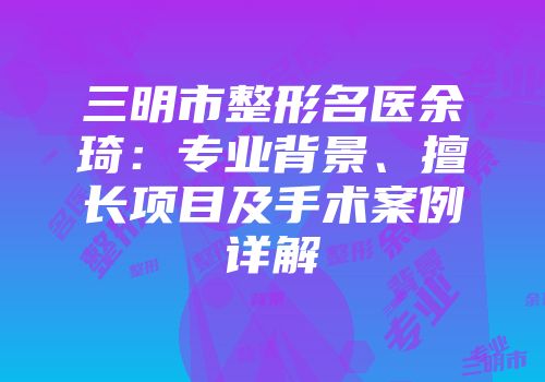 三明市整形名医余琦：专业背景、擅长项目及手术案例详解