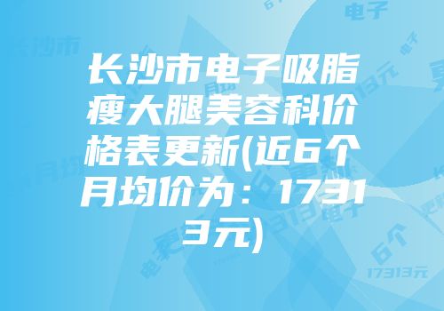 长沙市电子吸脂瘦大腿美容科价格表更新(近6个月均价为：17313元)