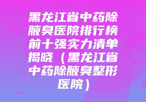 黑龙江省中药除腋臭医院排行榜前十强实力清单揭晓(黑龙江省中药除腋臭整形医院)