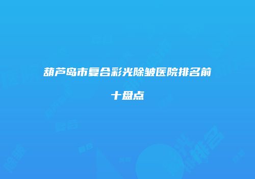 葫芦岛市复合彩光除皱医院排名前十盘点