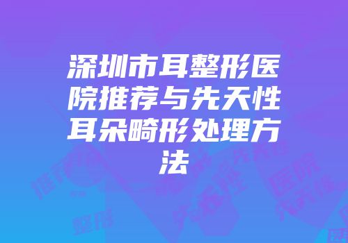 深圳市耳整形医院推荐与先天性耳朵畸形处理方法