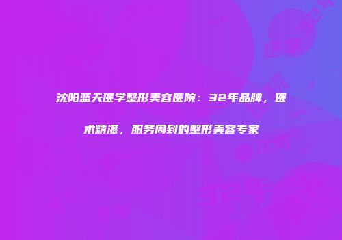 沈阳蓝天医学整形美容医院:32年品牌,医术精湛,服务周到的整形美容专家