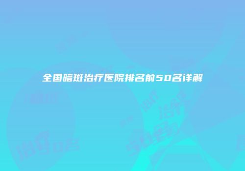全国暗斑治疗医院排名前50名详解
