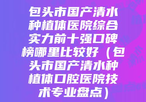 包头市国产清水种植体医院综合实力前十强口碑榜哪里比较好（包头市国产清水种植体口腔医院技术专业盘点）
