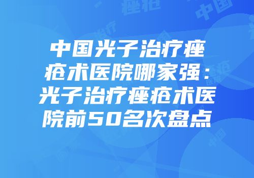 中国光子治疗痤疮术医院哪家强：光子治疗痤疮术医院前50名次盘点